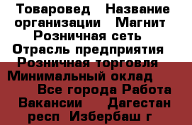 Товаровед › Название организации ­ Магнит, Розничная сеть › Отрасль предприятия ­ Розничная торговля › Минимальный оклад ­ 27 500 - Все города Работа » Вакансии   . Дагестан респ.,Избербаш г.